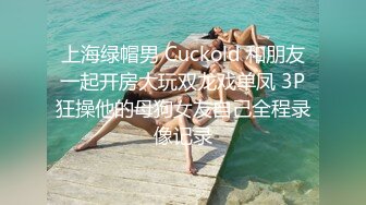 上海绿帽男 Cuckold 和朋友一起开房大玩双龙戏单凤 3P狂操他的母狗女友自己全程录像记录