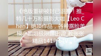 《绝版重磅被封已退圈！推_特几十万粉摄影大咖【Leo Chen】绝顶作品，各种露脸美模小姐姐极限露出调_教张张精品141P 14V