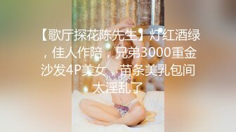 【歌厅探花陈先生】灯红酒绿，佳人作陪，兄弟3000重金沙发4P美女，苗条美乳包间太淫乱了