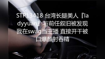 STP13418 台湾长腿美人『ladyyuan』与前任叙旧被发现我在swag当主播 直接开干被口爆顏射吞精