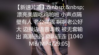 【新速片遞】&nbsp;&nbsp;漂亮美眉吃鸡啪啪 小声点隔壁有人 老公操我 啊啊老公好大 边操边语言调教 被无套输出 高潮迭起 爽叫连连 [1040MB/MP4/29:05]