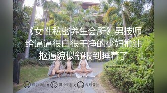 《女性私密养生会所》男技师给逼逼很白很干净的少妇推油抠逼貌似舒服到睡着了